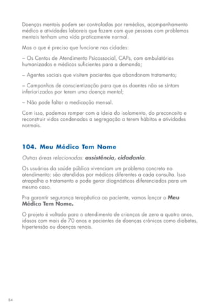 84
Doenças mentais podem ser controladas por remédios, acompanhamento
médico e atividades laborais que fazem com que pessoas com problemas
mentais tenham uma vida praticamente normal.
Mas o que é preciso que funcione nas cidades:
− Os Centos de	Atendimento Psicossocial, CAPs,	com ambulatórios
humanizados e médicos suficientes para a demanda;
− Agentes sociais que visitem pacientes que abandonam tratamento;
− Campanhas de conscientização para que os doentes não se sintam
inferiorizados por terem uma doença mental;
− Não pode faltar a medicação mensal.
Com isso, podemos romper com a ideia do isolamento, do preconceito e
reconstruir vidas condenadas a segregação a terem hábitos e atividades
normais.
104. Meu Médico Tem Nome
Outras áreas relacionadas: assistência, cidadania.
Os usuários da saúde pública vivenciam um problema concreto no
atendimento: são atendidos por médicos diferentes a cada consulta. Isso
atrapalha o tratamento e pode gerar diagnósticos diferenciados para um
mesmo caso.
Pra garantir segurança terapêutica ao paciente, vamos lançar o Meu
Médico Tem Nome.
O projeto é voltado para o atendimento de crianças de zero a quatro anos,
idosos com mais de 70 anos e pacientes de doenças crônicas como diabetes,
hipertensão ou doenças renais.
 