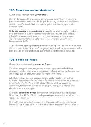 86
107. Saúde Jovem em Movimento
Outras áreas relacionadas: juventude .
Um problema real da juventude é se considerar invencível. Os jovens se
preocupam menos com a saúde do que deveriam, e ainda são impacientes
para ir a um Centro de Saúde e esperar pelo atendimento, que pode
demorar horas.
O Saúde Jovem em Movimento consiste em vans com dois médicos,
dois enfermeiros e quatro agentes de saúde que circulam pela cidade,
sobretudo em áreas mais pobres, para atender jovens e fazer exames
importantes principalmente voltados para as Doenças Sexualmente
Transmissíveis, DSTs.
O atendimento ocorre preferencialmente em colégios de ensino médio e com
alunos com mais de 16 anos. O programa tem como foco promover cuidados
com a saúde e tratar problemas que tenham sido detectados na visita.
108. Saúde na Praça
Outras áreas relacionadas: esporte, idoso.
Os idosos em geral possuem poucos espaços para atividades físicas.
Academias podem ser caras, e muitas vezes eles se sentem deslocados em
um espaço que dá profundo valor ao corpo e ao “visual”.
A Prefeitura deve mapear as grandes praças da cidade para instalar
aparelhos pré-moldados de exercícios físicos e garantir aulas de ginástica
todos os dias às 6h, 7h e 8h. O idoso, além de realizar exercícios
individuais, também irá realizá-los em grupos, nos quais poderão criar
vínculos com novos amigos.
O projeto Saúde na Praça deve contar com professores de Educação
Física que, das 9h às 11h, ficam disponíveis para organizar as séries dos
idosos nos aparelhos.
O projeto deve ser articulado com a UBS para que todos os idosos que
fazem exercícios individuais possam ter também acompanhamento médico.
 