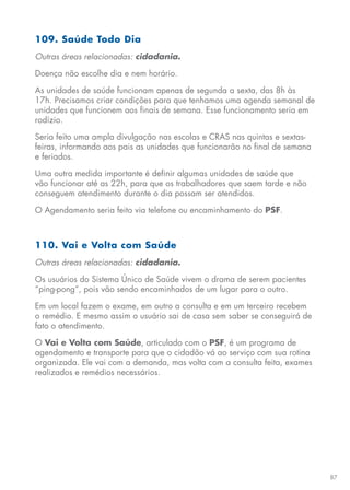 87
109. Saúde Todo Dia
Outras áreas relacionadas: cidadania.
Doença não escolhe dia e nem horário.
As unidades de saúde funcionam apenas de segunda a sexta, das 8h às
17h. Precisamos criar condições para que tenhamos uma agenda semanal de
unidades que funcionem aos finais de semana. Esse funcionamento seria em
rodízio.
Seria feito uma ampla divulgação nas escolas e CRAS nas quintas e sextas-
feiras, informando aos pais as unidades que funcionarão no final de semana
e feriados.
Uma outra medida importante é definir algumas unidades de saúde que
vão funcionar até as 22h, para que os trabalhadores que saem tarde e não
conseguem atendimento durante o dia possam ser atendidos.
O Agendamento seria feito via telefone ou encaminhamento do PSF.
110. Vai e Volta com Saúde
Outras áreas relacionadas: cidadania.
Os usuários do Sistema Único de Saúde vivem o drama de serem pacientes
“ping-pong”, pois vão sendo encaminhados de um lugar para o outro.
Em um local fazem o exame, em outro a consulta e em um terceiro recebem
o remédio. E mesmo assim o usuário sai de casa sem saber se conseguirá de
fato o atendimento.
O Vai e Volta com Saúde, articulado com o PSF, é um programa de
agendamento e transporte para que o cidadão vá ao serviço com sua rotina
organizada. Ele vai com a demanda, mas volta com a consulta feita, exames
realizados e remédios necessários.
 