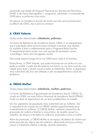 9
construído com dados da Pesquisa Nacional por Amostra de Domicílios,
PNAD, e do Censo Demográfico –, programar, sobretudo, a construção de
CRAS para os próximos cinco anos.
Os atrasos na Assistência Social são tantos que não será possível sanar
os déficits de CRAS, mas é preciso começar.
5. CRAS Volante
Outras áreas relacionadas: cidadania, pobreza.
O Centro de Referência da Assistência Social, CRAS, é um equipamento
que a população deve procurar para conhecer e acessar seus direitos.
Lá, também é feito o cadastramento para o Programa Bolsa Família.
O equipamento deve contar com uma equipe de assistentes sociais
e psicólogos, bem como de agentes sociais.
Mas ainda estamos longe de ter um CRAS para cada 5 mil famílias.
Dessa forma, o CRAS Volante, que pode funcionar em um ônibus ou van,
pode se instalar a cada dia da semana num bairro ou na zona rural de uma
cidade para levar o direito social a todos os habitantes. Assim, a população
mais vulnerável não fica sem atenção e sem acompanhamento social da
prefeitura.
6. CREAS Mulher
Outras áreas relacionadas: cidadania, mulher, pobreza.
O Centro de Referência Especializado em Assistência Social, CREAS, foi
criado em 2004, na nova Política Nacional de Assistência Social (PNAS).
Cada um deve se especializar em um tema problemático na cidade.
Um dos segmentos da população mais vulnerável são as mulheres. Daí
a importância da criação de um CREAS voltado especificamente para
o atendimento às mulheres. O CREAS Mulher realizará campanhas de
prevenção da violência familiar e comunitária, do assédio sexual no
trabalho, do estupro e de todas as violências praticadas contra a mulher.
Além da prevenção, o CREAS Mulher é um espaço de defesa da mulher que
tenha passado por algum tipo de violência, oferecendo serviços jurídicos,
acesso a tratamento médico e abrigo, quando necessário.
 