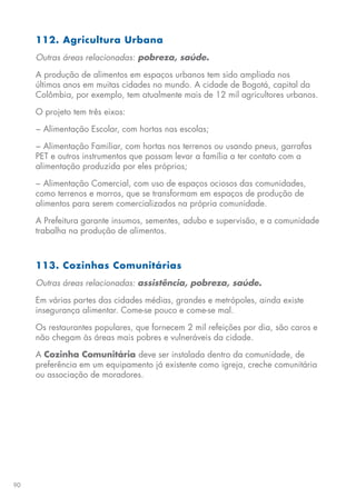 90
112. Agricultura Urbana
Outras áreas relacionadas: pobreza, saúde.
A produção de alimentos em espaços urbanos tem sido ampliada nos
últimos anos em muitas cidades no mundo. A cidade de Bogotá, capital da
Colômbia, por exemplo, tem atualmente mais de 12 mil agricultores urbanos.
O projeto tem três eixos:
− Alimentação Escolar, com hortas nas escolas;
− Alimentação Familiar, com hortas nos terrenos ou usando pneus, garrafas
PET e outros instrumentos que possam levar a família a ter contato com a
alimentação produzida por eles próprios;
− Alimentação Comercial, com uso de espaços ociosos das comunidades,
como terrenos e morros, que se transformam em espaços de produção de
alimentos para serem comercializados na própria comunidade.
A Prefeitura garante insumos, sementes, adubo e supervisão, e a comunidade
trabalha na produção de alimentos.
113. Cozinhas Comunitárias
Outras áreas relacionadas: assistência, pobreza, saúde.
Em várias partes das cidades médias, grandes e metrópoles, ainda existe
insegurança alimentar. Come-se pouco e come-se mal.
Os restaurantes populares, que fornecem 2 mil refeições por dia, são caros e
não chegam às áreas mais pobres e vulneráveis da cidade.
A Cozinha Comunitária deve ser instalada dentro da comunidade, de
preferência em um equipamento já existente como igreja, creche comunitária
ou associação de moradores.
 
