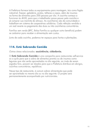 91
A Prefeitura fornece todos os equipamentos para montagem, tais como fogão
industrial, freezer, geladeira, pratos, talheres e copos, além de insumos
na forma de alimentos para 200 pessoas por dia. A cozinha começa a
funcionar às 4h30, para que o trabalhador possa passar pela cozinha e
já comprar sua marmita do almoço. As cozinheiras são da comunidade e
trabalham em sistema de cooperativas solidárias. Cada refeição vendida a
um real reverte no pagamento das duas ou três cozinheiras comunitárias.
Famílias sem renda (BPC, Bolsa Família ou qualquer outro benefício) podem
se cadastrar para receber a alimentação sem custos.
Junto de cada cozinha, podemos ter espaços para hortas e plantações.
114. Está Sobrando Comida
Outras áreas relacionadas: assistência, cidadania.
O Está Sobrando Comida é uma campanha para restaurantes self-service
ou a quilo para que a sobra de alimentos prontos ou de insumos como
legumes que não serão aproveitados no dia seguinte, ao invés de serem
jogados fora, possam ser doados para que a Prefeitura distribua em abrigos,
cozinhas comunitárias, repúblicas.
Nesse tipo de restaurante, é comum sobrar alimentação que pode
ser aproveitada no mesmo dia ou no dia seguinte. O projeto será
permanentemente acompanhado por nutricionistas.
 