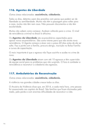 94
116. Agentes da Liberdade
Outras áreas relacionadas: assistência, cidadania.
Todos os dias, detentos saem dos presídios com penas que podem ser de
liberdade ou semiliberdade. Muitos não têm a passagem para voltar para
a casa, muitos não têm nem casa. Não possuem documentos e não têm
escolaridade.
Muitos não sabem como começar. Acabam voltando para o crime. O nível
de reincidência criminal no Brasil é altíssimo.
Os Agentes da Liberdade são ex-presidiários capacitados para
apoiar novos ex-presidiários. São como tutores para que não exista nova
reincidência. O Agente começa a atuar com o preso 60 dias antes de ele ser
solto. Faz a ponte com a família, procura abrigo, inscrição no Bolsa Família
e cursos de capacitação.
O mais importante é que o egresso não fique sozinho e acabe no crime de
novo.
Os Agentes da Liberdade atuam com até 10 egressos e têm supervisão
de equipe social para os problemas que vão surgindo. O foco é combater a
reincidência e reconstruir a cidadania dos egressos.
117. Ambulatórios de Reconstrução
Outras áreas relacionadas: assistência, cidadania.
A violência nas grandes cidades cresce todos os dias.
O Anuário da Violência disse que, em 2014, a cada meia hora, uma pessoa
foi assassinada nas capitais do Brasil. São famílias que ficam dizimadas pelo
medo, pela perda e com enormes dificuldades de reconstruir a vida.
 