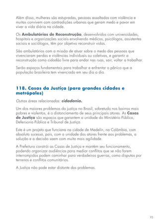 95
Além disso, mulheres são estupradas, pessoas assaltadas com violência e
muitas convivem com contradições urbanas que geram medo e pavor em
viver a vida diária na cidade.
Os Ambulatórios de Reconstrução, desenvolvidos com universidades,
hospitais e organizações sociais envolvendo médicos, psicólogos, assistentes
sociais e sociólogos, têm por objetivo reconstruir vidas.
São ambulatórios com a missão de atuar sobre o medo das pessoas que
vivenciaram perdas e violências individuais ou coletivas, e garantir a
reconstrução como cidadão livre para andar nas ruas, sair, voltar a trabalhar.
Serão espaços fundamentais para trabalhar e enfrentar o pânico que a
população brasileira tem vivenciado em seu dia a dia.
118. Casas da Justiça (para grandes cidades e
metrópoles)
Outras áreas relacionadas: cidadania.
Um dos maiores problemas da justiça no Brasil, sobretudo nos bairros mais
pobres e violentos, é o distanciamento de seus principais atores. As Casas
de Justiça são espaços que garantem a unidade do Ministério Público,
Defensoria Pública e Tribunal de Justiça.
Este é um projeto que funciona na cidade de Medelín, na Colômbia, com
absoluto sucesso, pois, com a unidade dos atores frente aos problemas, a
solução e a decisão saem com muito mais agilidade.
A Prefeitura constrói as Casas de Justiça e mantém seu funcionamento,
podendo organizar audiências para mediar conflitos que se não forem
interrompidos podem caminhar para verdadeiras guerras, como disputas por
terrenos e conflitos comunitários.
A Justiça não pode estar distante dos problemas.
 