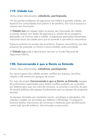96
119. Cidade Luz
Outras áreas relacionadas: cidadania, participação.
Um dos graves problemas de segurança nas médias e grandes cidades, em
especial nas comunidades mais pobres e da periferia, são ruas e espaços e
campos sem iluminação.
O Cidade Luz vai mapear todos os pontos sem iluminação da cidade,
cruzando sempre com dados de segurança e, através de um programa
planejado, vai iluminar toda a cidade. A população participará ativamente,
indicando locais da cidade para que se aumente a convivência comunitária.
Espaços próximos às escolas são prioritários. Espaços comunitários com alta
presença de juventude no horário noturno também serão prioridade.
O Cidade Luz pode e deve buscar recursos no Fundo Nacional de
Segurança Pública.
120. Conversando é que a Gente se Entende
Outras áreas relacionadas: cidadania, participação.
Em vários lugares das cidades existem conflitos por espaços, barulhos,
religião e até mesmo por gangues de jovens.
Por meio do projeto Conversando é que a Gente se Entende, equipes
de profissionais capacitados para mediar conflitos poderão ser acionadas
por telefone para que, por meio de conversa, se encontre o caminho da paz.
As escolas públicas são espaços fundamentais para as equipes do programa
atuarem.
As equipes, formadas por assistentes sociais, psicólogos e advogados, são
volantes e podem ser acionadas por telefone e WhatsApp. O programa
buscará ampliar mecanismos de conversas e mediação para sensibilização
contra todo tipo de violência, discriminação e preconceito.
 