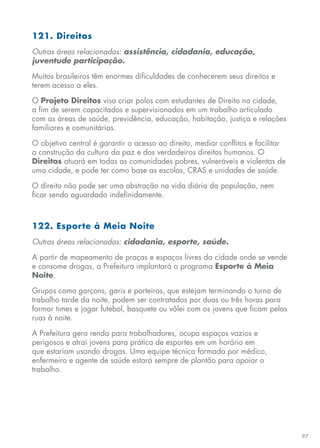 97
121. Direitos
Outras áreas relacionadas: assistência, cidadania, educação,
juventude participação.
Muitos brasileiros têm enormes dificuldades de conhecerem seus direitos e
terem acesso a eles.
O Projeto Direitos visa criar polos com estudantes de Direito na cidade,
a fim de serem capacitados e supervisionados em um trabalho articulado
com as áreas de saúde, previdência, educação, habitação, justiça e relações
familiares e comunitárias.
O objetivo central é garantir o acesso ao direito, mediar conflitos e facilitar
a construção da cultura da paz e dos verdadeiros direitos humanos. O
Direitos atuará em todas as comunidades pobres, vulneráveis e violentas de
uma cidade, e pode ter como base as escolas, CRAS e unidades de saúde.
O direito não pode ser uma abstração na vida diária da população, nem
ficar sendo aguardado indefinidamente.
122. Esporte à Meia Noite
Outras áreas relacionadas: cidadania, esporte, saúde.
A partir de mapeamento de praças e espaços livres da cidade onde se vende
e consome drogas, a Prefeitura implantará o programa Esporte à Meia
Noite.
Grupos como garçons, garis e porteiros, que estejam terminando o turno de
trabalho tarde da noite, podem ser contratados por duas ou três horas para
formar times e jogar futebol, basquete ou vôlei com os jovens que ficam pelas
ruas à noite.
A Prefeitura gera renda para trabalhadores, ocupa espaços vazios e
perigosos e atrai jovens para prática de esportes em um horário em
que estariam usando drogas. Uma equipe técnica formada por médico,
enfermeiro e agente de saúde estará sempre de plantão para apoiar o
trabalho.
 