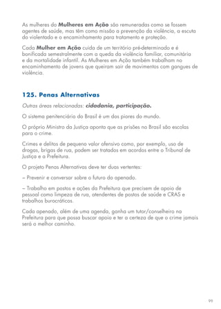 99
As mulheres do Mulheres em Ação são remuneradas como se fossem
agentes de saúde, mas têm como missão a prevenção da violência, a escuta
do violentado e o encaminhamento para tratamento e proteção.
Cada Mulher em Ação cuida de um território pré-determinado e é
bonificada semestralmente com a queda da violência familiar, comunitária
e da mortalidade infantil. As Mulheres em Ação também trabalham no
encaminhamento de jovens que queiram sair de movimentos com gangues de
violência.
125. Penas Alternativas
Outras áreas relacionadas: cidadania, participação.
O sistema penitenciário do Brasil é um dos piores do mundo.
O próprio Ministro da Justiça aponta que as prisões no Brasil são escolas
para o crime.
Crimes e delitos de pequeno valor ofensivo como, por exemplo, uso de
drogas, brigas de rua, podem ser tratados em acordos entre o Tribunal de
Justiça e a Prefeitura.
O projeto Penas Alternativas deve ter duas vertentes:
− Prevenir e conversar sobre o futuro do apenado.
− Trabalho em postos e ações da Prefeitura que precisem de apoio de
pessoal como limpeza de rua, atendentes de postos de saúde e CRAS e
trabalhos burocráticos.
Cada apenado, além de uma agenda, ganha um tutor/conselheiro na
Prefeitura para que possa buscar apoio e ter a certeza de que o crime jamais
será o melhor caminho.
 