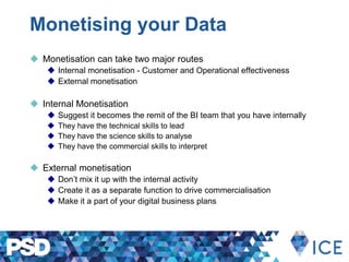 Monetising your Data
 Monetisation can take two major routes
 Internal monetisation - Customer and Operational effectiveness
 External monetisation
 Internal Monetisation
 Suggest it becomes the remit of the BI team that you have internally
 They have the technical skills to lead
 They have the science skills to analyse
 They have the commercial skills to interpret
 External monetisation
 Don’t mix it up with the internal activity
 Create it as a separate function to drive commercialisation
 Make it a part of your digital business plans
 