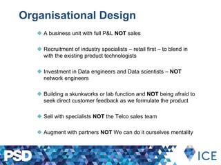 Organisational Design
 A business unit with full P&L NOT sales
 Recruitment of industry specialists – retail first – to blend in
with the existing product technologists
 Investment in Data engineers and Data scientists – NOT
network engineers
 Building a skunkworks or lab function and NOT being afraid to
seek direct customer feedback as we formulate the product
 Sell with specialists NOT the Telco sales team
 Augment with partners NOT We can do it ourselves mentality
 