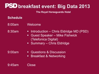 breakfast event: Big Data 2013
The Royal Horseguards Hotel
Schedule
8:00am Welcome
8:30am  Introduction – Chris Eldridge MD (PSD)
 Guest Speaker – Mike Fishwick
(Telefonica Digital)
 Summary – Chris Eldridge
9:00am  Questions & Discussion
 Breakfast & Networking
9:45am Close
 