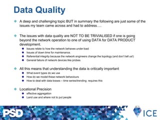 Data Quality
 A deep and challenging topic BUT in summary the following are just some of the
issues my team came across and had to address….
 The issues with data quality are NOT TO BE TRIVIALISED if one is going
beyond the network operation to one of using DATA for DATA PRODUCT
development.
 Issues relate to how the network behaves under load
 Issues of down time for maintenance.
 Referential integrity because the network engineers change the topology (and don’t tell us!)
 General failure of network devices like probes
 All this means that understanding the data is critically important
 What event types do we use
 How do we model these network behaviours
 How to deal with data losses – time series/trending requires this
 Locational Precision
 effective aggregation
 Land use and where not to put people
 