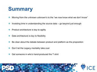Summary
 Moving from the unknown unknown’s to the “we now know what we don’t know”
 Investing time in understanding the source data – go beyond just enough
 Product architecture is key to agility
 Data architecture is key to flexibility
 Be clear about the debate between product and platform as the proposition
 Don’t let the Legacy mentality take over
 Get someone in who’s hand-produced the T shirt
 