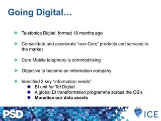 Going Digital…
 Telefonica Digital formed 18 months ago
 Consolidate and accelerate “non-Core” products and services to
the market
 Core Mobile telephony is commoditising
 Objective to become an information company
 Identified 3 key “information needs”
 BI unit for Tef Digital
 A global BI transformation programme across the OB’s
 Monetise our data assets
 