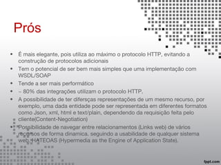 Prós
• É mais elegante, pois utiliza ao máximo o protocolo HTTP, evitando a
construção de protocolos adicionais
• Tem o potencial de ser bem mais simples que uma implementação com
WSDL/SOAP
• Tende a ser mais performático
• ~ 80% das integrações utilizam o protocolo HTTP.
• A possibilidade de ter difersças representações de um mesmo recurso, por
exemplo, uma dada entidade pode ser representada em diferentes formatos
como Json, xml, html e text/plain, dependendo da requisição feita pelo
cliente(Content-Negotiation)
• Possibilidade de navegar entre relacionamentos (Links web) de vários
recursos de forma dinamica. seguindo a usabilidade de qualquer sistema
web. HATEOAS (Hypermedia as the Engine of Application State).
 