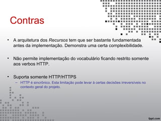 Contras
• A arquitetura dos Recursos tem que ser bastante fundamentada
antes da implementação. Demonstra uma certa complexibilidade.
• Não permite implementação do vocabulário ficando restrito somente
aos verbos HTTP.
• Suporta somente HTTP/HTTPS
– HTTP é sincrônico. Esta limitação pode levar à certas decisões irreversíveis no
contexto geral do projeto.
 
