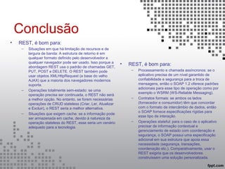 Conclusão
• REST, é bom para:
– Situações em que há limitação de recursos e de
largura de banda: A estrutura de retorno é em
qualquer formato definido pelo desenvolvedor e
qualquer navegador pode ser usado. Isso porque a
abordagem REST usa o padrão de chamadas GET,
PUT, POST e DELETE. O REST também pode
usar objetos XMLHttpRequest (a base do velho
AJAX) que a maioria dos navegadores modernos
suporta.
– Operações totalmente sem-estado: se uma
operação precisa ser continuada, o REST não será
a melhor opção. No entanto, se forem necessárias
operações de CRUD stateless (Criar, Ler, Atualizar
e Excluir), o REST seria a melhor alternativa.
– Situações que exigem cache: se a informação pode
ser armazenada em cache, devido à natureza da
operação stateless do REST, esse seria um cenário
adequado para a tecnologia.
• REST, é bom para:
– Processamento e chamada assíncronos: se o
aplicativo precisa de um nível garantido de
confiabilidade e segurança para a troca de
mensagens, então o SOAP 1.2 oferece padrões
adicionais para esse tipo de operação como por
exemplo o WSRM (WS-Reliable Messaging).
– Contratos formais: se ambos os lados
(fornecedor e consumidor) têm que concordar
com o formato de intercâmbio de dados, então
o SOAP fornece especificações rígidas para
esse tipo de interação.
– Operações stateful: para o caso de o aplicativo
precisar de informação contextual e
gerenciamento de estado com coordenação e
segurança, o SOAP possui uma especificação
adicional em sua estrutura que apoia essa
necessidade (segurança, transações,
coordenação etc.). Comparativamente, usar o
REST exigiria que os desenvolvedores
construíssem uma solução personalizada.
 