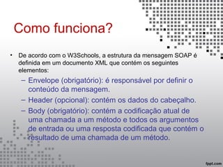 Como funciona?
• De acordo com o W3Schools, a estrutura da mensagem SOAP é
definida em um documento XML que contém os seguintes
elementos:
– Envelope (obrigatório): é responsável por definir o
conteúdo da mensagem.
– Header (opcional): contém os dados do cabeçalho.
– Body (obrigatório): contém a codificação atual de
uma chamada a um método e todos os argumentos
de entrada ou uma resposta codificada que contém o
resultado de uma chamada de um método.
 