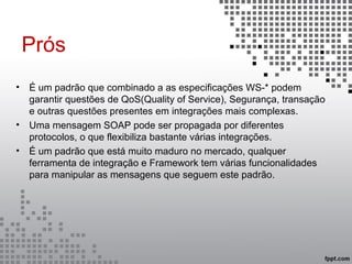 Prós
• É um padrão que combinado a as especificações WS-* podem
garantir questões de QoS(Quality of Service), Segurança, transação
e outras questões presentes em integrações mais complexas.
• Uma mensagem SOAP pode ser propagada por diferentes
protocolos, o que flexibiliza bastante várias integrações.
• É um padrão que está muito maduro no mercado, qualquer
ferramenta de integração e Framework tem várias funcionalidades
para manipular as mensagens que seguem este padrão.
 