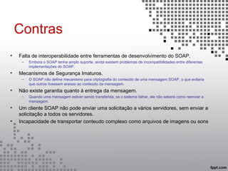 Contras
• Falta de interoperabilidade entre ferramentas de desenvolvimento do SOAP.
– Embora o SOAP tenha amplo suporte, ainda existem problemas de incompatibilidades entre diferentes
implementações do SOAP.
• Mecanismos de Segurança Imaturos.
– O SOAP não define mecanismo para criptografia do conteúdo de uma mensagem SOAP, o que evitaria
que outros tivessem acesso ao conteúdo da mensagem.
• Não existe garantia quanto à entrega da mensagem.
– Quando uma mensagem estiver sendo transferida, se o sistema falhar, ele não saberá como reenviar a
mensagem.
• Um cliente SOAP não pode enviar uma solicitação a vários servidores, sem enviar a
solicitação a todos os servidores.
• Incapacidade de transportar conteudo complexo como arquivos de imagens ou sons
 