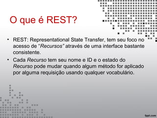 O que é REST?
• REST: Representational State Transfer, tem seu foco no
acesso de “Recursos” através de uma interface bastante
consistente.
• Cada Recurso tem seu nome e ID e o estado do
Recurso pode mudar quando algum método for aplicado
por alguma requisição usando qualquer vocabulário.
 