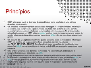Princípios
• REST afirma que a web já desfrutou de escalabilidade como resultado de uma série de
desenhos fundamentais:
• Um protocolo cliente/servidor sem estado: cada mensagem HTTP contém toda a informação
necessária para compreender o pedido. Como resultado, nem o cliente e nem o servidor
necessitam gravar nenhum estado das comunicações entre mensagens. Na prática, muitas
aplicações baseadas em HTTP utilizam cookies e outros mecanismos para manter o estado da
sessão (algumas destas práticas, como a reescrita de URLs, não são permitidas pela regra do
REST).
• Um conjunto de operações bem definidas que se aplicam a todos os recursos de informação:
HTTP em si define um pequeno conjunto de operações, as mais importantes
são POST, GET, PUT e DELETE. Com frequência estas operações são combinadas com
operações CRUD para a persistência de dados, onde POST não se encaixa exatamente neste
esquema.
• Uma sintaxe universal para identificar os recursos. No sistema REST, cada recurso é
unicamente direcionado através da sua URI.
• O uso de hipermídia, tanto para a informação da aplicação como para as transições de estado
da aplicação: a representação deste estado em um sistema REST são tipicamente HTML ou
XML. Como resultado disto, é possível navegar com um recurso REST a muitos outros,
simplesmente seguindo ligações sem requerer o uso de registros ou outra infraestrutura
adicional.
 