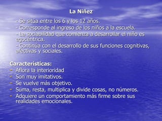 La Niñez
- Se sitúa entre los 6 y los 12 años.
- Corresponde al ingreso de los niños a la escuela.
- La sociabilidad que comienza a desarrollar el niño es
egocéntrica.
- Continúa con el desarrollo de sus funciones cognitivas,
afectivas y sociales.
Características:
- Aflora la interioridad
- Son muy imitativos.
- Se vuelve más objetivo.
- Suma, resta, multiplica y divide cosas, no números.
- Adquiere un comportamiento más firme sobre sus
realidades emocionales.
 