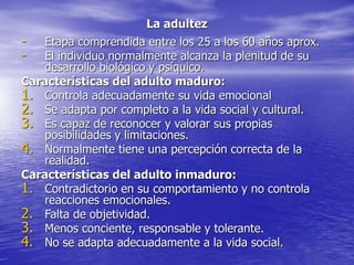 La adultez
- Etapa comprendida entre los 25 a los 60 años aprox.
- El individuo normalmente alcanza la plenitud de su
desarrollo biológico y psíquico.
Características del adulto maduro:
1. Controla adecuadamente su vida emocional
2. Se adapta por completo a la vida social y cultural.
3. Es capaz de reconocer y valorar sus propias
posibilidades y limitaciones.
4. Normalmente tiene una percepción correcta de la
realidad.
Características del adulto inmaduro:
1. Contradictorio en su comportamiento y no controla
reacciones emocionales.
2. Falta de objetividad.
3. Menos conciente, responsable y tolerante.
4. No se adapta adecuadamente a la vida social.
 