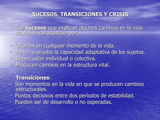 SUCESOS, TRANSICIONES Y CRISIS
Los sucesos que explican algunos cambios en la vida
adulta se caracterizan por:
- Ocurren en cualquier momento de la vida.
- Ponen a prueba la capacidad adaptativa de los sujetos.
- Repercusión individual o colectiva.
- Producen cambios en la estructura vital.
Transiciones:
- Son momentos en la vida en que se producen cambios
estructurales.
- Puntos decisivos entre dos períodos de estabilidad.
- Pueden ser de desarrollo o no esperadas.
 
