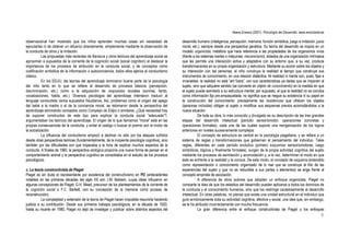 Ileana Enesco (2001). Psicología del Desarrollo. www.enciclonet.es
6
observacional han mostrado que los niños aprenden muchas cosas sin necesidad de
ejecutarlas ni de obtener un refuerzo directamente, simplemente mediante la observación de
la conducta de otros y la imitación.
Las propuestas más recientes de Bandura y otros teóricos del aprendizaje social se
aproximan a supuestos de la corriente de la cognición social (social cognition) al destacar la
importancia de los procesos de atribución en la conducta social, y de conceptos como
codificación simbólica de la información o autoconciencia, todos ellos ajenos al conductismo
clásico.
En los EEUU, las teorías del aprendizaje dominaron buena parte de la psicología
del niño tanto en lo que se refiere al desarrollo de procesos básicos (percepción,
discriminación, etc.) como a la adquisición de respuestas sociales (sonrisa, llanto,
vocalizaciones, habla, etc.). Diversos psicólogos del aprendizaje intentaron traducir al
lenguaje conductista varios supuestos freudianos. Así, problemas como el origen del apego
del bebé a la madre o el de la conciencia moral, se retomaron desde la perspectiva del
aprendizaje eliminando conceptos como Complejo de Edipo o similares. ¿Qué necesidad hay
de suponer constructos de este tipo para explicar la conducta social “adecuada”?,
argumentaban los teóricos del aprendizaje. El origen de lo que llamamos “moral” está en las
propias consecuencias de la conducta, y evitar el castigo o buscar el premio son el motor de
la socialización.
La influencia del conductismo empezó a declinar no sólo por los ataques sufridos
desde otras perspectivas teóricas (fundamentalmente, de la incipiente psicología cognitiva), sino
también por las dificultades con que tropezaba a la hora de explicar muchos aspectos de la
conducta. A finales de 1960, la perspectiva etológica proponía una nueva forma de pensar en el
comportamiento animal y la perspectiva cognitiva se consolidaba en el estudio de los procesos
psicológicos.
c. La teoría constructivista de Piaget.
Piaget es sin duda el representante por excelencia del constructivismo en PD (antecedentes
notables en las primeras décadas del siglo XX son J.M. Baldwin, cuyas ideas influyeron en
algunas concepciones de Piaget; G.H. Mead, precursor de los planteamientos de la corriente de
la cognición social o F.C. Bartlett, con su concepción de la memoria como proceso de
reconstrucción).
La complejidad y extensión de la teoría de Piaget hacen imposible resumirla haciendo
justicia a su contribución. Desde sus primeros trabajos psicológicos, en la década de 1920,
hasta su muerte en 1980, Piaget no dejó de investigar y publicar sobre distintos aspectos del
desarrollo humano (inteligencia, percepción, memoria, función simbólica, juego e imitación, juicio
moral, etc.), siempre desde una perspectiva genética. Su teoría del desarrollo se inspira en un
modelo organicista, metáfora que hace referencia a las propiedades de los organismos vivos
(frente a los sistemas inertes o máquinas: mecanicismo), dotados de una organización intrínseca
que les permite una interacción activa y adaptativa con su entorno que, a su vez, produce
transformaciones en su propia organización y estructura. Mediante su acción sobre los objetos y
su interacción con las personas, el niño construye la realidad al tiempo que construye sus
instrumentos de conocimiento, en una relación dialéctica. Ni realidad ni mente son, pues, fijas e
invariables: la realidad no está “ahí fuera”, con sus características ya dadas que se imponen al
sujeto, sino que adquiere sentido (se convierte en objeto de conocimiento) en la medida en que
el sujeto pueda asimilarla a su estructura mental; por supuesto, el que la realidad no se conciba
como información fija pre-empaquetada, no significa que se niegue su existencia ni su papel en
la construcción del conocimiento: precisamente las resistencias que ofrecen los objetos
(personas incluidas) obligan al sujeto a modificar sus esquemas previos acomodándolos a la
nueva situación
De toda su obra, lo más conocido y divulgado es su descripción de las tres grandes
etapas del desarrollo intelectual (periodo sensoriomotor, operaciones concretas y
operaciones formales), cada una de las cuales supone una reorganización de los logros
anteriores en niveles sucesivamente complejos.
El concepto de estructura es central en la psicología piagetiana, y se refiere a un
sistema de reglas y transformaciones que gobiernan el pensamiento del individuo. Tales
reglas, diferentes en cada periodo evolutivo (primero esquemas sensoriomotores, luego
simbólicos, lógicos y finalmente formales), surgen de la propia actividad cognitiva del sujeto
mediante los procesos de asimilación y acomodación y, a la vez, determinan el modo en que
éste se enfrenta a la realidad y la conoce. De este modo, el concepto de esquema (entendido
como representación o conocimiento organizado de lo real que se construye al hilo de las
experiencias del sujeto y que no es reductible a sus partes o elementos) se erige frente al
concepto empirista de asociación.
A diferencia de otros autores que adoptan un enfoque organicista, Piaget no
comparte la idea de que los estadios del desarrollo puedan aplicarse a todos los dominios de
la conducta y el conocimiento humanos, sino que los restringe cautelosamente al desarrollo
intelectual. En otras palabras, no piensa que exista una unidad estructural en el individuo que
guíe armónicamente toda su actividad cognitiva, afectiva y social, una idea que, sin embargo,
se le ha atribuido incorrectamente con mucha frecuencia
La gran diferencia entre el enfoque constructivista de Piaget y los enfoques
 