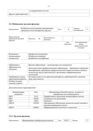 1 7 
и операционных систем 
Другие характеристики 
- 
3.5. Обобщенная трудовая функция 
Наименование 
Юзабилити-исследование программных продуктов и/или аппаратных средств 
Код 
E 
Уровень квалификации 
7 
Происхождение обобщенной трудовой функции 
Оригинал 
X 
Заимствовано из оригинала 
Код оригинала 
Регистрационный номер профессионального стандарта 
Возможные наименования должностей 
Юзабилити-специалист 
Юзабилити-инженер 
Юзабилити-тестировшик 
Требования к образованию и обучению 
Высшее образование – магистратура или специалитет 
Дополнительное профессиональное образование – программы повышения квалификации, программы профессиональной переподготовки в области психологии труда (деятельности), эргономики, информационных технологий 
Требования к опыту практической работы 
Не менее одного года практической работы, приближенной к данному виду деятельности 
Особые условия допуска к работе 
- 
Дополнительные характеристики 
Наименование документа 
Код 
Наименование базовой группы, должности (профессии) или специальности 
ОКЗ 
2131 
Разработчики и аналитики компьютерных систем 
ОКЗ 
26595 
Специалист по эргономике 
ОКЗ 
2445 
Психолог 
ОКСО 
230105 
Программное обеспечение вычислительной техники и автоматизированных систем 
ОКСО 
230201 
Информационные системы и технологии 
3.5.1. Трудовая функция 
Наименование 
Формирование выборки респондентов 
Код 
E/01.7 
Уровень 
7  