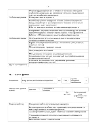 2 0 
Общение с респондентом до, во время и по окончании проведения юзабилити-исследования для снижения его тревожности, вызванной участием в юзабилити-исследовании 
Необходимые умения 
Планировать ход эксперимента 
Вести беседу (умение поддержать контакт; умение стимулировать беседу, способствуя еѐ целенаправленному развитию относительно поставленных задач эксперимента) 
Избегать наводящих вопросов и домысливания за респондента 
Сопереживать текущему эмоциональному состоянию другого человека без потери ощущения внешнего происхождения этого переживания 
Работать с ПО для фиксации и анализа действий респондентов 
Необходимые знания 
Методы коррекции искажений в результатах этнографических и социологических исследований 
Вербально-коммуникативные методы исследования (методы беседы, интервью, опроса) 
Методы проведения удаленных опросов 
Методы натурных испытаний 
Методы анализа процессов и продуктов деятельности (праксиметрические методы) пользователей продукта (исследование пользовательского опыта) 
Стандарты, регламентирующие требования к эргономике взаимодействия человек-система 
Другие характеристики 
- 
3.5.4. Трудовая функция 
Наименование 
Сбор данных юзабилити-исследования 
Код 
E/04.7 
Уровень (подуровень) квалификации 
7 
Происхождение трудовой функции 
Оригинал 
X 
Заимствовано из оригинала 
Код оригинала 
Регистрационный номер профессионального стандарта 
Трудовые действия 
Определение набора регистрируемых параметров 
Ведение протокола юзабилити-тестирования (регистрация данных для каждого респондента по каждому параметру) 
Анализ протоколов (видео, аудио, текстовых) юзабилити-тестирования 
Фиксирование значений регистрируемых параметров для каждого респондента 
Объединение данных в единый массив  