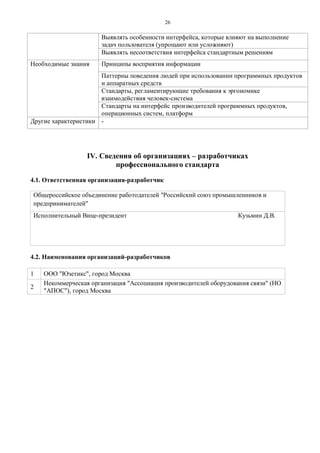 2 6 
Выявлять особенности интерфейса, которые влияют на выполнение задач пользователя (упрощают или усложняют) 
Выявлять несоответствия интерфейса стандартным решениям 
Необходимые знания 
Принципы восприятия информации 
Паттерны поведения людей при использовании программных продуктов и аппаратных средств 
Стандарты, регламентирующие требования к эргономике взаимодействия человек-система 
Стандарты на интерфейс производителей программных продуктов, операционных систем, платформ 
Другие характеристики 
- 
IV. Сведения об организациях – разработчиках 
профессионального стандарта 
4.1. Ответственная организация-разработчик 
Общероссийское объединение работодателей "Российский союз промышленников и предпринимателей" Исполнительный Вице-президент Кузьмин Д.В. 
4.2. Наименования организаций-разработчиков 
1 
ООО "Юзетикс", город Москва 
2 
Некоммерческая организация "Ассоциация производителей оборудования связи" (НО "АПОС"), город Москва 
 