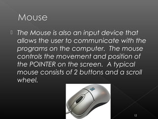  The Mouse is also an input device that
allows the user to communicate with the
programs on the computer. The mouse
controls the movement and position of
the POINTER on the screen. A typical
mouse consists of 2 buttons and a scroll
wheel.
12
 
