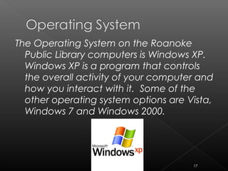 The Operating System on the Roanoke
Public Library computers is Windows XP.
Windows XP is a program that controls
the overall activity of your computer and
how you interact with it. Some of the
other operating system options are Vista,
Windows 7 and Windows 2000.
17
 