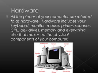  All the pieces of your computer are referred
to as hardware. Hardware includes your
keyboard, monitor, mouse, printer, scanner,
CPU, disk drives, memory and everything
else that makes up the physical
components of your computer.
2
 