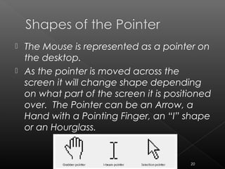  The Mouse is represented as a pointer on
the desktop.
 As the pointer is moved across the
screen it will change shape depending
on what part of the screen it is positioned
over. The Pointer can be an Arrow, a
Hand with a Pointing Finger, an “I” shape
or an Hourglass.
20
 