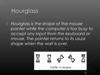  Hourglass is the shape of the mouse
pointer while the computer is too busy to
accept any input from the keyboard or
mouse. The pointer returns to its usual
shape when the wait is over.
23
 