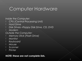 Inside the Computer:
 CPU (Central Processing Unit)
 Hard Drive
 Disk Drives –Floppy Disk Drive, CD, DVD
 Modem
Outside the Computer:
 Memory Stick (Flash Drive)
 Monitor
 Keyboard
 Mouse
 Scanner
 Printer
NOTE: these are not complete lists.
3
 