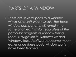  There are several parts to a window
within Microsoft Windows XP. The basic
window components will remain the
same or at least similar regardless of the
particular program or window being
used. Navigation in Windows XP and
Windows based software become much
easier once these basic window parts
have been learned.
36
 