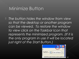  The button hides the window from view
so that the desktop or another program
can be viewed. To restore the window
to view click on the Taskbar Icon that
represents the minimized program. (If it is
the only program in use it will be located
just right of the Start Button.)
40
 
