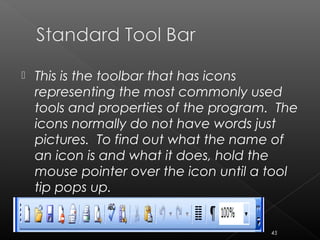  This is the toolbar that has icons
representing the most commonly used
tools and properties of the program. The
icons normally do not have words just
pictures. To find out what the name of
an icon is and what it does, hold the
mouse pointer over the icon until a tool
tip pops up.
45
 