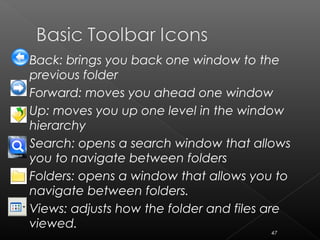  Back: brings you back one window to the
previous folder
 Forward: moves you ahead one window
 Up: moves you up one level in the window
hierarchy
 Search: opens a search window that allows
you to navigate between folders
 Folders: opens a window that allows you to
navigate between folders.
 Views: adjusts how the folder and files are
viewed.
47
 