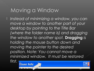  Instead of minimizing a window, you can
move a window to another part of your
desktop by pointing to the Title Bar
(where the folder name is) and dragging
the window to another spot. Dragging is
holding the mouse button down and
moving the pointer to the desired
position. Note: You cannot move a
minimized window. It must be restored
first.
49
 