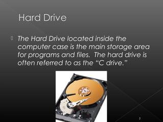  The Hard Drive located inside the
computer case is the main storage area
for programs and files. The hard drive is
often referred to as the “C drive.”
5
 
