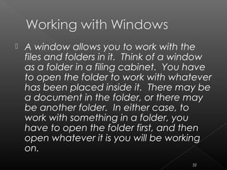  A window allows you to work with the
files and folders in it. Think of a window
as a folder in a filing cabinet. You have
to open the folder to work with whatever
has been placed inside it. There may be
a document in the folder, or there may
be another folder. In either case, to
work with something in a folder, you
have to open the folder first, and then
open whatever it is you will be working
on.
52
 