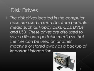  The disk drives located in the computer
case are used to read files from portable
media such as Floppy Disks, CDs, DVDs
and USB. These drives are also used to
save a file onto portable media so that
the files can be used on another
machine or stored away as a backup of
important information.
6
 