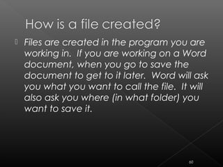  Files are created in the program you are
working in. If you are working on a Word
document, when you go to save the
document to get to it later. Word will ask
you what you want to call the file. It will
also ask you where (in what folder) you
want to save it.
60
 