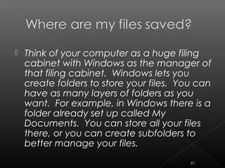  Think of your computer as a huge filing
cabinet with Windows as the manager of
that filing cabinet. Windows lets you
create folders to store your files. You can
have as many layers of folders as you
want. For example, in Windows there is a
folder already set up called My
Documents. You can store all your files
there, or you can create subfolders to
better manage your files.
61
 