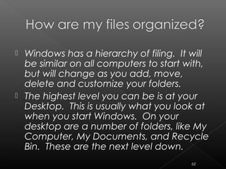  Windows has a hierarchy of filing. It will
be similar on all computers to start with,
but will change as you add, move,
delete and customize your folders.
 The highest level you can be is at your
Desktop. This is usually what you look at
when you start Windows. On your
desktop are a number of folders, like My
Computer, My Documents, and Recycle
Bin. These are the next level down.
62
 