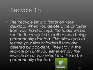  The Recycle Bin is a folder on your
desktop. When you delete a file or folder
from your hard drive(s), the folder will be
sent to the recycle bin rather than being
permanently deleted. This allows you to
restore your files or folders if they are
deleted by accident. They stay in the
recycle bin until you either empty the
recycle bin or you select that file to be
permanently deleted.
66
 